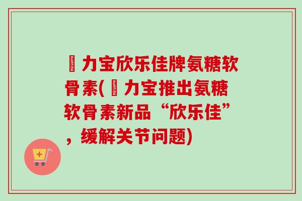 傦力宝欣乐佳牌氨糖软骨素(傦力宝推出氨糖软骨素新品“欣乐佳”，缓解关节问题)