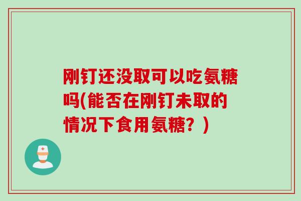 刚钉还没取可以吃氨糖吗(能否在刚钉未取的情况下食用氨糖？)