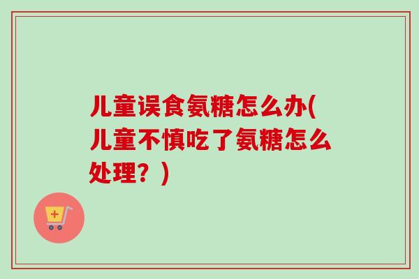 儿童误食氨糖怎么办(儿童不慎吃了氨糖怎么处理？)