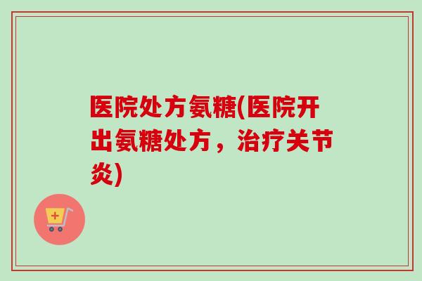 医院处方氨糖(医院开出氨糖处方，治疗关节炎)
