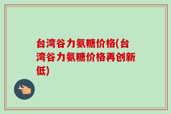 台湾谷力氨糖价格(台湾谷力氨糖价格再创新低) 台湾谷力氨糖价格(台湾谷力氨糖价格再创新低)