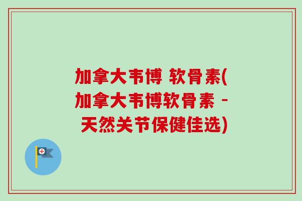加拿大韦博 软骨素(加拿大韦博软骨素 - 天然关节保健佳选)