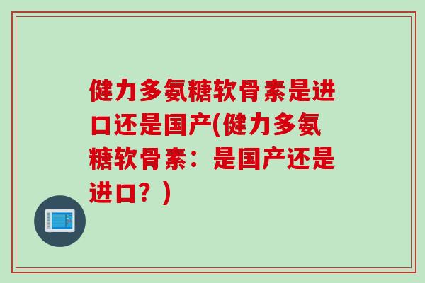 健力多氨糖软骨素是进口还是国产(健力多氨糖软骨素：是国产还是进口？)