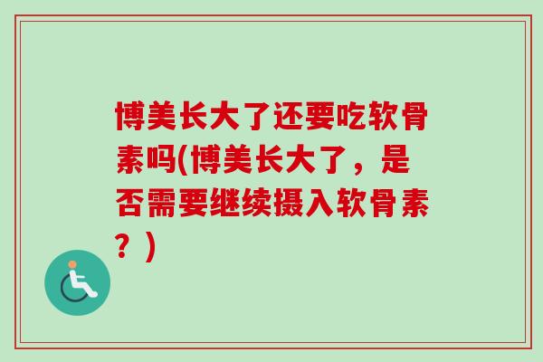 博美长大了还要吃软骨素吗(博美长大了,是否需要继续摄入软骨素?) 博美长大了还要吃软骨素吗(博美长大了,是否需要继续摄入软骨素?)