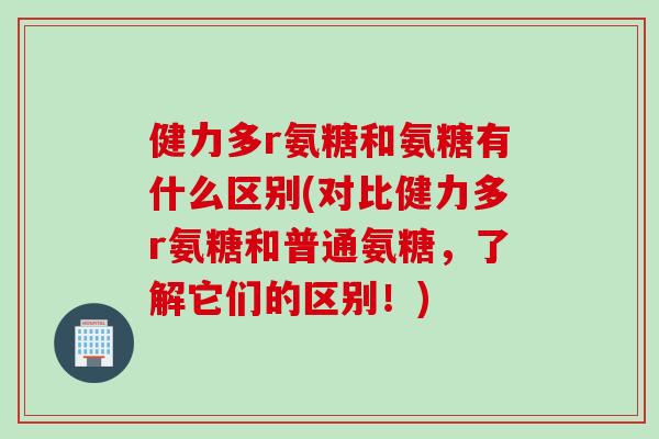 健力多r氨糖和氨糖有什么区别(对比健力多r氨糖和普通氨糖，了解它们的区别！)