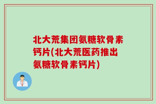 北大荒集团氨糖软骨素钙片(北大荒医药推出氨糖软骨素钙片)