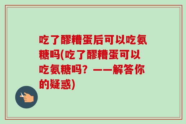 吃了醪糟蛋后可以吃氨糖吗(吃了醪糟蛋可以吃氨糖吗？——解答你的疑惑)
