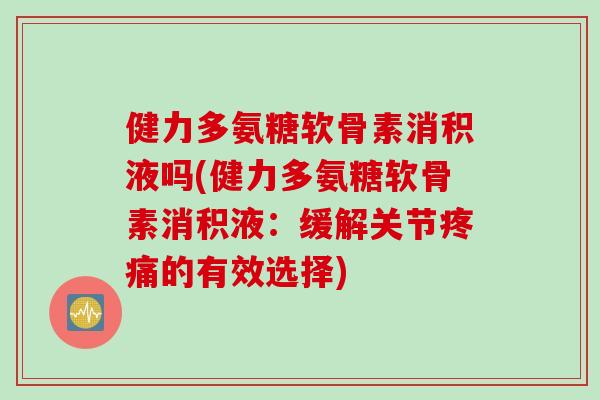 健力多氨糖软骨素消积液吗(健力多氨糖软骨素消积液：缓解关节疼痛的有效选择)