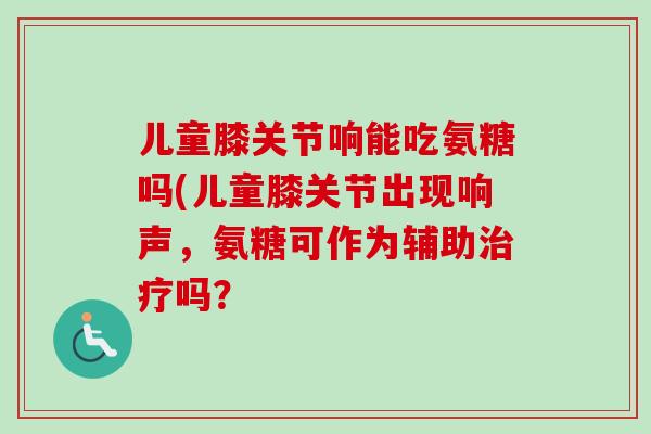 儿童膝关节响能吃氨糖吗(儿童膝关节出现响声，氨糖可作为辅助治疗吗？
