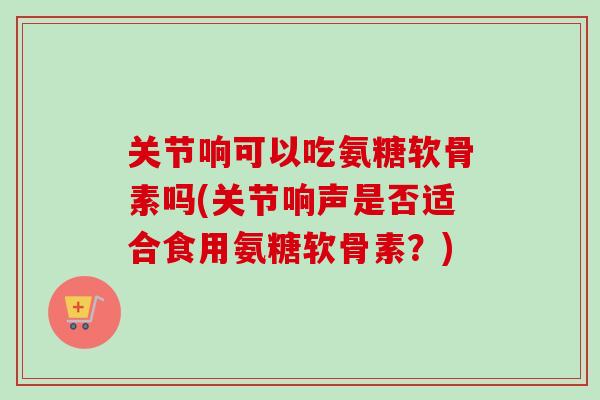 关节响可以吃氨糖软骨素吗(关节响声是否适合食用氨糖软骨素？)