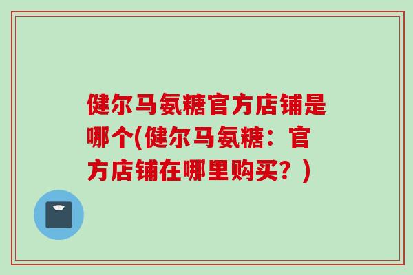 健尔马氨糖官方店铺是哪个(健尔马氨糖:官方店铺在哪里购买?) 健尔马氨糖官方店铺是哪个(健尔马氨糖:官方店铺在哪里购买?)