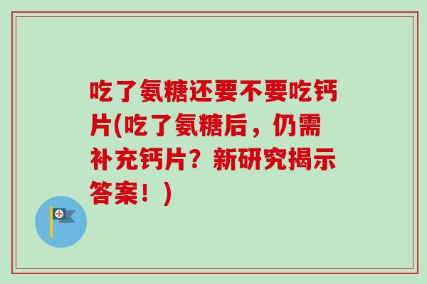 吃了氨糖还要不要吃钙片(吃了氨糖后，仍需补充钙片？新研究揭示答案！)