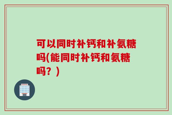 可以同时补钙和补氨糖吗(能同时补钙和氨糖吗？)