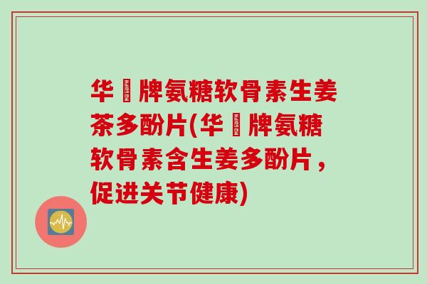 华莃牌氨糖软骨素生姜茶多酚片(华莃牌氨糖软骨素含生姜多酚片，促进关节健康)