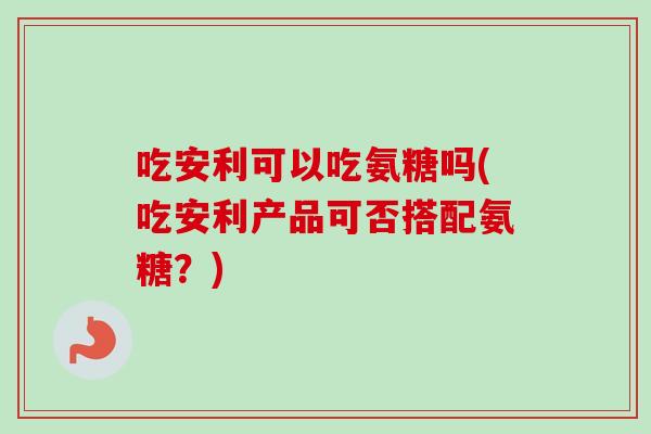 吃安利可以吃氨糖吗(吃安利产品可否搭配氨糖?) 吃安利可以吃氨糖吗(吃安利产品可否搭配氨糖?)