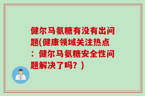 健尔马氨糖有没有出问题(健康领域关注热点：健尔马氨糖安全性问题解决了吗？)