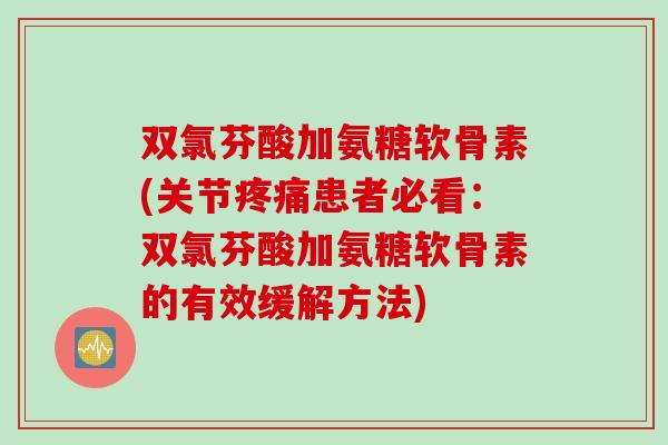 双氯芬酸加氨糖软骨素(关节疼痛患者必看：双氯芬酸加氨糖软骨素的有效缓解方法)