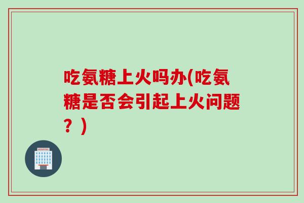 吃氨糖上火吗办(吃氨糖是否会引起上火问题？)
