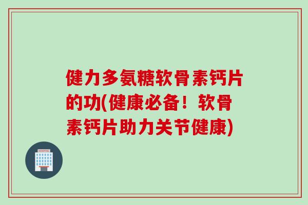 健力多氨糖软骨素钙片的功(健康必备！软骨素钙片助力关节健康)