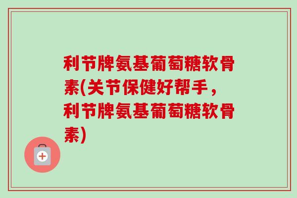 利节牌氨基葡萄糖软骨素(关节保健好帮手，利节牌氨基葡萄糖软骨素)