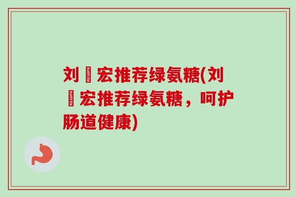 刘畊宏推荐绿氨糖(刘畊宏推荐绿氨糖，呵护肠道健康)
