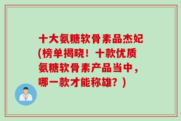 十大氨糖软骨素品杰妃(榜单揭晓！十款优质氨糖软骨素产品当中，哪一款才能称雄？)