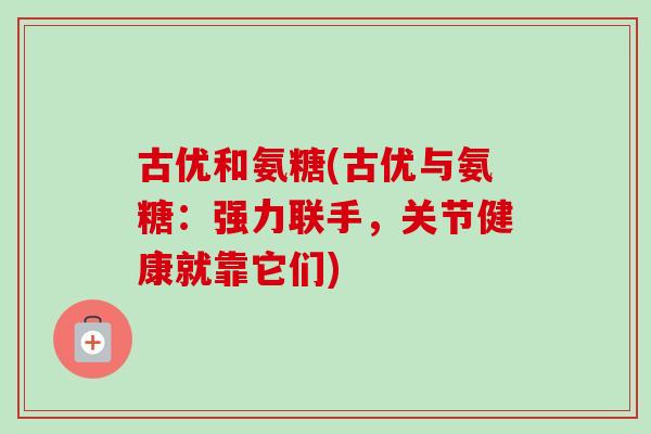 古优和氨糖(古优与氨糖：强力联手，关节健康就靠它们)