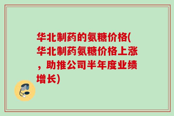 华北制药的氨糖价格(华北制药氨糖价格上涨，助推公司半年度业绩增长)