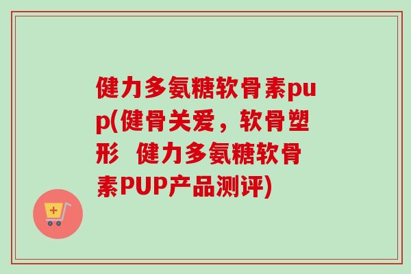 健力多氨糖软骨素pup(健骨关爱，软骨塑形  健力多氨糖软骨素PUP产品测评)