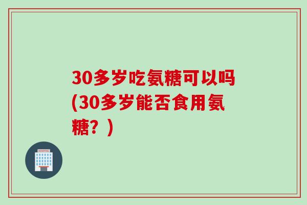 30多岁吃氨糖可以吗(30多岁能否食用氨糖？)