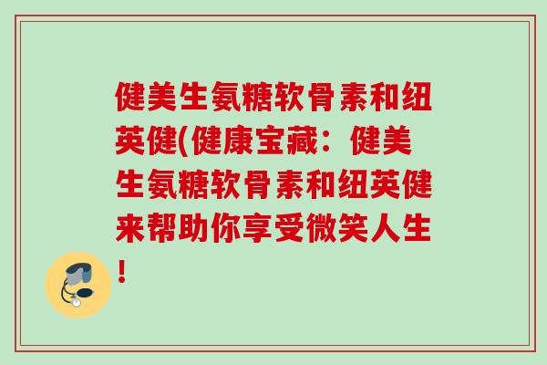健美生氨糖软骨素和纽英健(健康宝藏:健美生氨糖软骨素和纽英健来帮助你享受微笑人生! 健美生氨糖软骨素和纽英健(健康宝藏:健美生氨糖软骨素和纽英健来帮助你享受微笑人生!