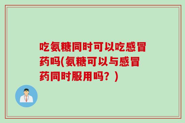吃氨糖同时可以吃感冒药吗(氨糖可以与感冒药同时服用吗？)