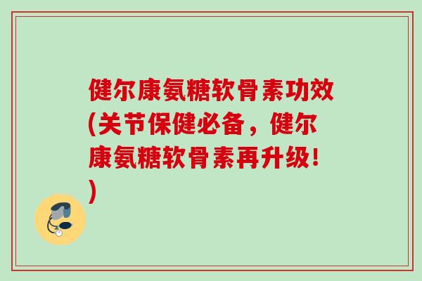健尔康氨糖软骨素功效(关节保健必备，健尔康氨糖软骨素再升级！)