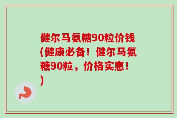 健尔马氨糖90粒价钱(健康必备!健尔马氨糖90粒,价格实惠!) 健尔马氨糖90粒价钱(健康必备!健尔马氨糖90粒,价格实惠!)