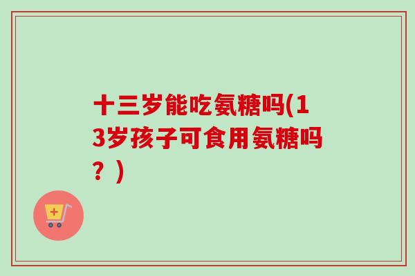 十三岁能吃氨糖吗(13岁孩子可食用氨糖吗？)