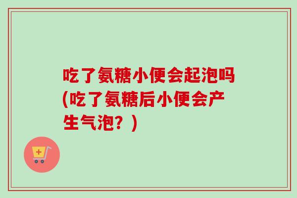 吃了氨糖小便会起泡吗(吃了氨糖后小便会产生气泡？)
