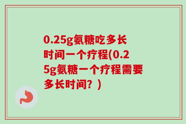 0.25g氨糖吃多长时间一个疗程(0.25g氨糖一个疗程需要多长时间？)
