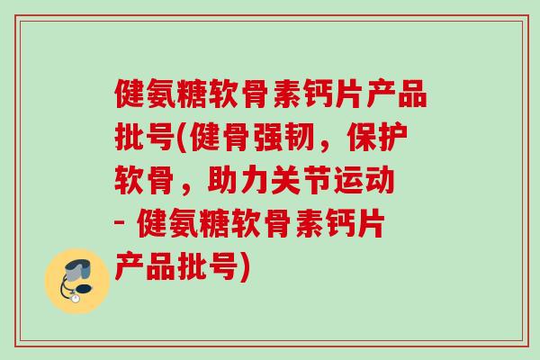 健氨糖软骨素钙片产品批号(健骨强韧，保护软骨，助力关节运动 - 健氨糖软骨素钙片产品批号)