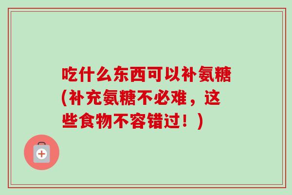 吃什么东西可以补氨糖(补充氨糖不必难,这些食物不容错过!) 吃什么东西可以补氨糖(补充氨糖不必难,这些食物不容错过!)