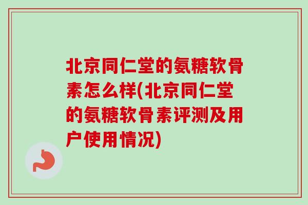 北京同仁堂的氨糖软骨素怎么样(北京同仁堂的氨糖软骨素评测及用户使用情况)
