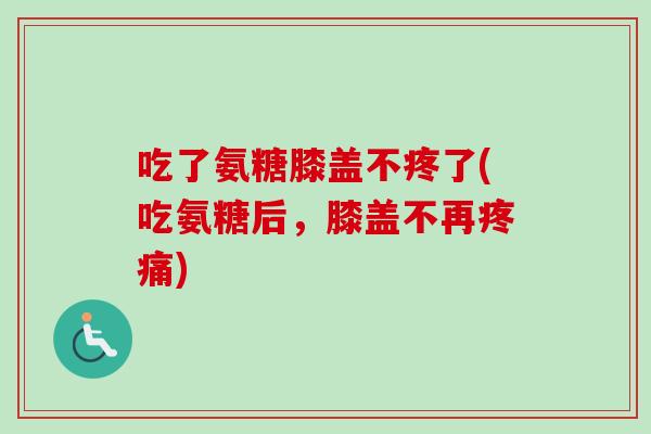 吃了氨糖膝盖不疼了(吃氨糖后，膝盖不再疼痛)