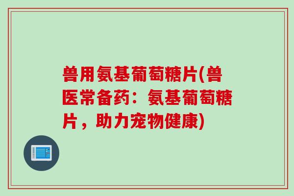 兽用氨基葡萄糖片(兽医常备药：氨基葡萄糖片，助力宠物健康)