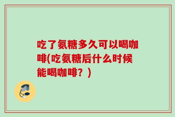 吃了氨糖多久可以喝咖啡(吃氨糖后什么时候能喝咖啡？)