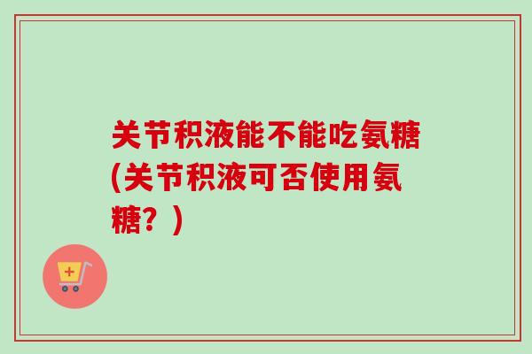 关节积液能不能吃氨糖(关节积液可否使用氨糖？)