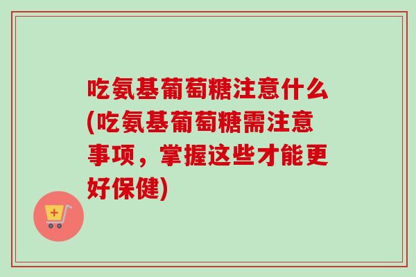 吃氨基葡萄糖注意什么(吃氨基葡萄糖需注意事项，掌握这些才能更好保健)