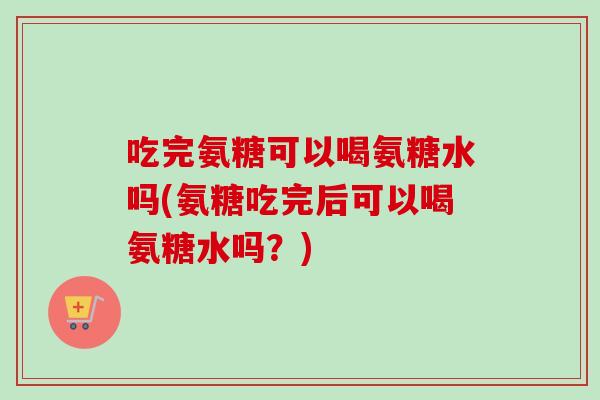 吃完氨糖可以喝氨糖水吗(氨糖吃完后可以喝氨糖水吗？)