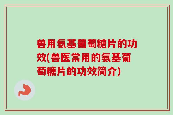 兽用氨基葡萄糖片的功效(兽医常用的氨基葡萄糖片的功效简介)