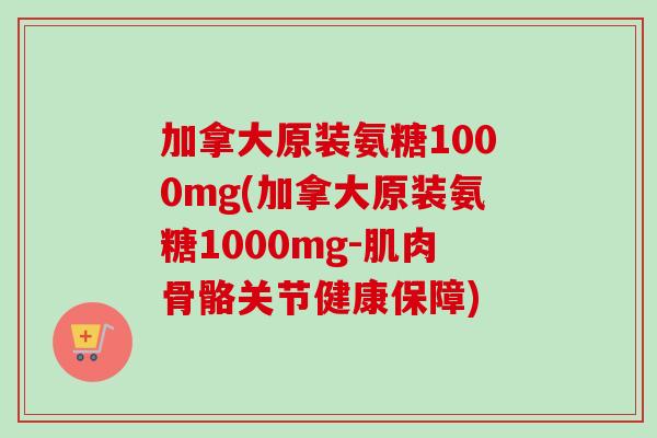 加拿大原装氨糖1000mg(加拿大原装氨糖1000mg-肌肉骨骼关节健康保障)