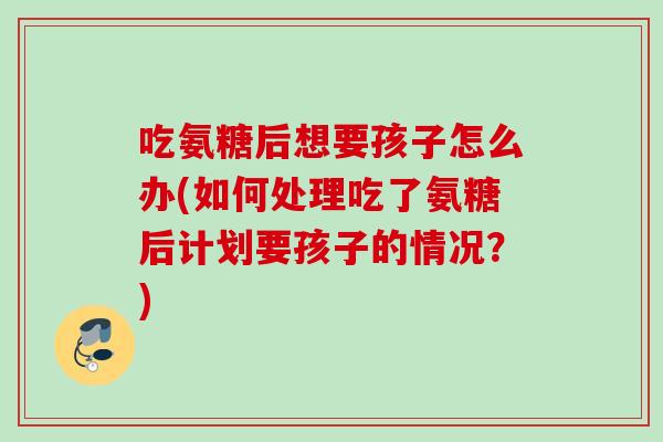 吃氨糖后想要孩子怎么办(如何处理吃了氨糖后计划要孩子的情况？)
