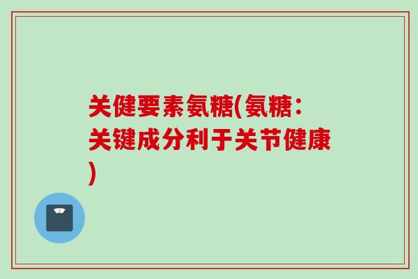 关健要素氨糖(氨糖：关键成分利于关节健康)